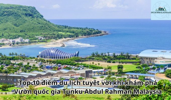 Top 10 điểm du lịch tuyệt vời khi khám phá Vườn quốc gia Tunku Abdul Rahman Malaysia